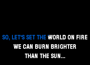SO, LET'S SET THE WORLD 0 FIRE
WE CAN BURN BRIGHTER
THAN THE SUN...