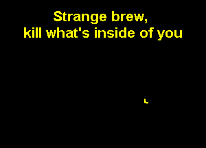 Strange brew,
kill what's inside of you