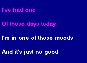 I'm in one of those moods

And it's just no good