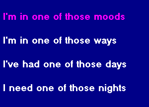 I'm in one of those ways

I've had one of those days

I need one of those nights