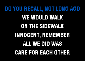 DO YOU RECALL, HOT LONG AGO
WE WOULD WALK
ON THE SIDEWALK
IHHOCEHT, REMEMBER
ALL WE DID WAS
CARE FOR EACH OTHER