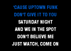 'CAUSE UPTOWN FUNK
DON'T GIVE IT TO YOU
SATURDAY NIGHT
AND WE IN THE SPOT
DON'T BELIEVE ME

JUST WATCH, COME ON I