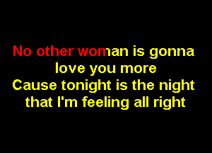 No other woman is gonna
love you more
Cause tonight is the night
that I'm feeling all right