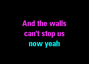 And the walls

can't stop us
now yeah