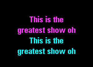 This is the
greatest show oh

This is the
greatest show oh