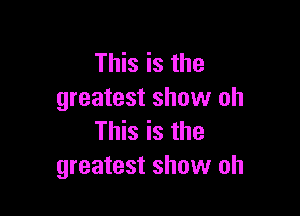 This is the
greatest show oh

This is the
greatest show oh