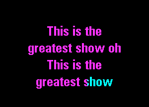 This is the
greatest show oh

This is the
greatest show