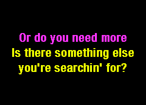 Or do you need more

Is there something else
you're searchin' for?