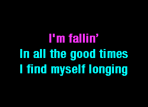 I'm fallin'

In all the good times
I find myself longing