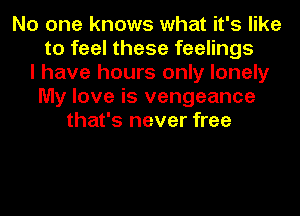 No one knows what it's like
to feel these feelings
I have hours only lonely
My love is vengeance
that's never free