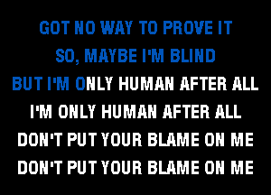 GOT NO WAY TO PROVE IT
SO, MAYBE I'M BLIND
BUT I'M ONLY HUMAN AFTER ALL
I'M ONLY HUMAN AFTER ALL
DON'T PUTYOUR BLAME ON ME
DON'T PUTYOUR BLAME ON ME