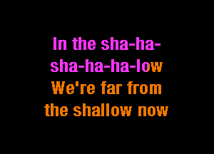 In the sha-ha-
sha-ha-ha-low

We're far from
the shallow now