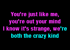 You're just like me,
you're out your mind

I know it's strange, we're
both the crazy kind