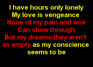 I have hours only lonely
My love is vengeance
None of my pain and woe
Can show through
But my dreams they aren't
as empty as my conscience
seems to be