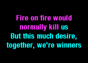 Fire on fire would
normally kill us
But this much desire,
together, we're winners