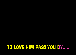TO LOVE HIM PASS YOU BY .....