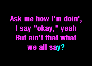 Ask me how I'm doin',
I say okay, yeah

But ain't that what
we all say?