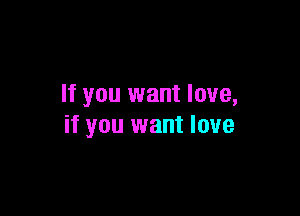 If you want love,

if you want love