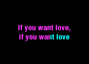 If you want love,

if you want love