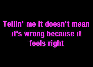 Tellin' me it doesn't mean

it's wrong because it
feels right