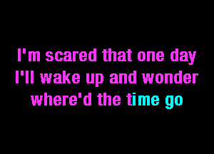 I'm scared that one day
I'll wake up and wonder
where'd the time go