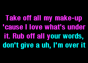Take off all my make-up
'cause I love what's under
it. Rub off all your words,
don't give a uh, I'm over it
