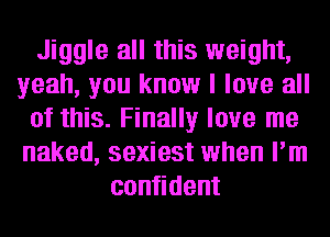 Jiggle all this weight,
yeah, you know I love all
of this. Finally love me
naked, sexiest when I'm
confident