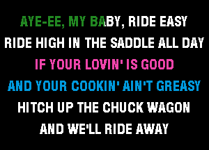 AYE-EE, MY BABY, RIDE EASY
RIDE HIGH IN THE SADDLE ALL DAY
IF YOUR LOVIH' IS GOOD
AND YOUR COOKIH' AIN'T GREASY
HITCH UP THE CHUCK WAGON
AND WE'LL RIDE AWAY