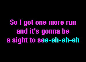 So I got one more run
and it's gonna be

a sight to see-eh-eh-eh