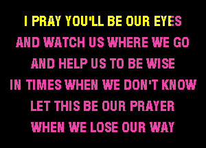 I PRAY YOU'LL BE OUR EYES
AND WATCH US WHERE WE GO
AND HELP US TO BE WISE
IH TIMES WHEN WE DON'T KNOW
LET THIS BE OUR PRAYER
WHEN WE LOSE OUR WAY