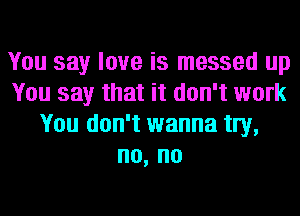 You say love is messed up
You say that it don't work
You don't wanna tIy,
no, no