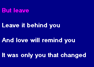 Leave it behind you

And love will remind you

It was only you that changed