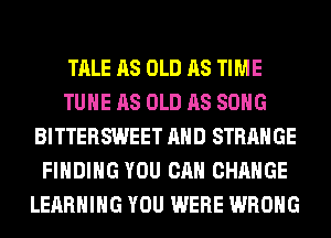 TALE AS OLD AS TIME
TUHE AS OLD AS SONG
BITTERSWEET AND STRANGE
FINDING YOU CAN CHANGE
LEARNING YOU WERE WRONG