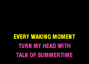 EVERY WAKING MOMENT
TURN MY HEAD WITH
TALK OF SUMMERTIME