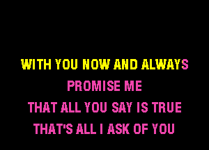 WITH YOU NOW AND ALWAYS
PROMISE ME
THAT ALL YOU SAY IS TRUE
THAT'S ALL I ASK OF YOU