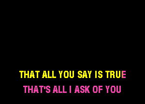 THAT ALL YOU SAY IS TRUE
THAT'S ALL I ASK OF YOU