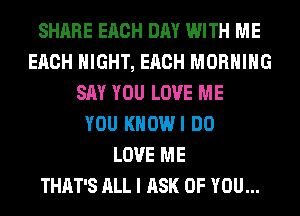 SHARE EACH DAY WITH ME
EACH NIGHT, EACH MORNING
SAY YOU LOVE ME
YOU KHOWI DO
LOVE ME
THAT'S ALL I ASK OF YOU...