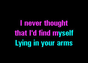 I never thought

that I'd find myself
Lying in your arms