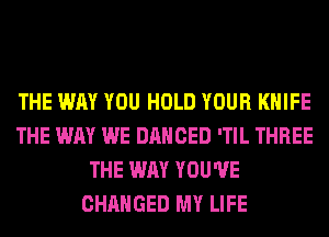 THE WAY YOU HOLD YOUR KNIFE
THE WAY WE DANCED 'TIL THREE
THE WAY YOU'VE
CHANGED MY LIFE