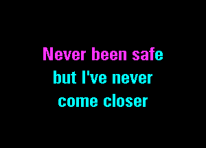 Never been safe

but I've never
come closer