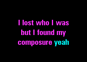 I lost who I was

but I found my
composure yeah