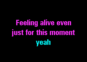 Feeling alive even

just for this moment
yeah