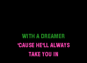 WITH A DREAMER
'CAU SE HE'LL ALWAYS
TAKE YOU IN