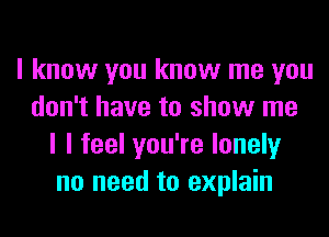 I know you know me you
don't have to show me
I I feel you're lonely
no need to explain