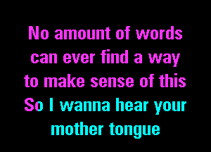 No amount of words
can ever find a way
to make sense of this
So I wanna hear your
mother tongue