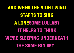 AND WHEN THE NIGHT WIND
STARTS TO SING
A LOHESOME LULLABY
IT HELPS T0 THINK
WE'RE SLEEPING UHDERHEATH
THE SAME BIG SKY...