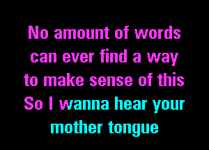 No amount of words
can ever find a way
to make sense of this
So I wanna hear your
mother tongue