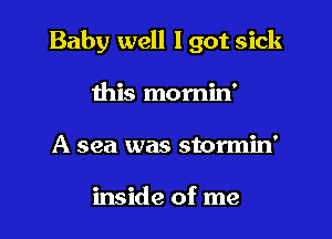Baby well lgot sick

this momin'
A sea was stormin'

inside of me