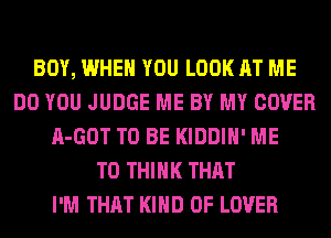 BOY, WHEN YOU LOOK AT ME
DO YOU JUDGE ME BY MY COVER
A-GOT TO BE KIDDIH' ME
TO THINK THAT
I'M THAT KIND OF LOVER