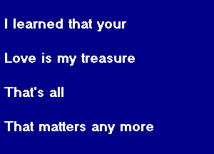 I learned that your

Love is my treasure

That's all

That matters any more